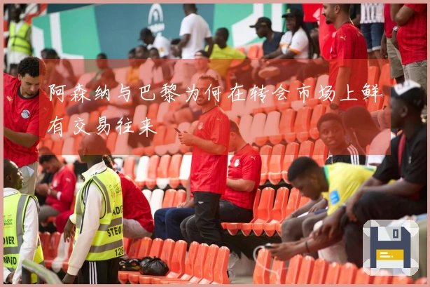 阿森纳与巴黎为何在转会市场上鲜有交易往来