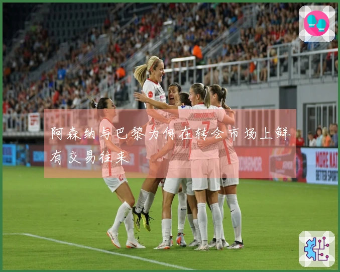 阿森纳与巴黎为何在转会市场上鲜有交易往来